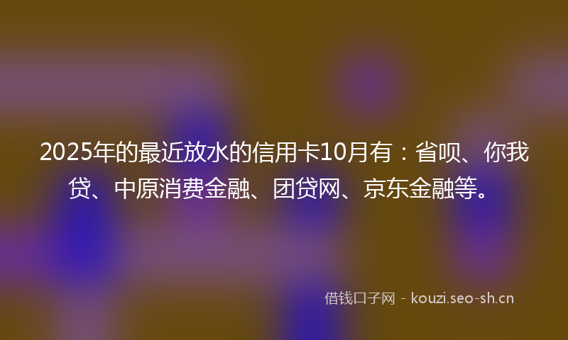 2025年的最近放水的信用卡10月有：省呗、你我贷、中原消费金融、团贷网、京东金融等。