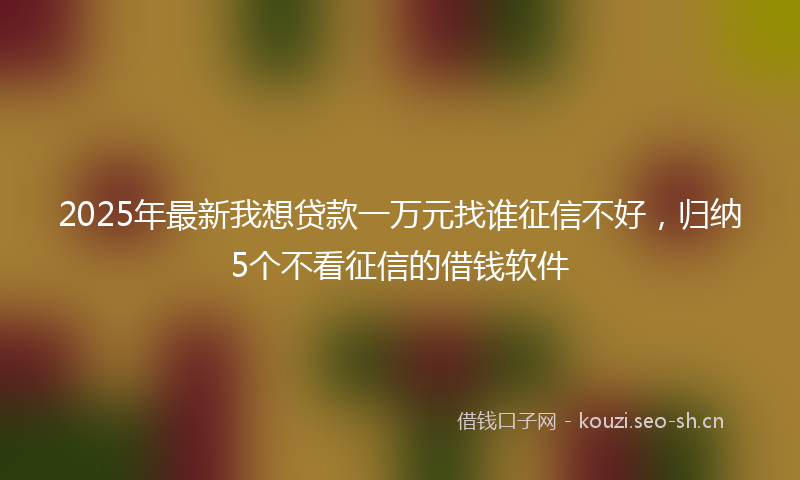 2025年最新我想贷款一万元找谁征信不好，归纳5个不看征信的借钱软件