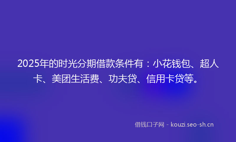 2025年的时光分期借款条件有：小花钱包、超人卡、美团生活费、功夫贷、信用卡贷等。