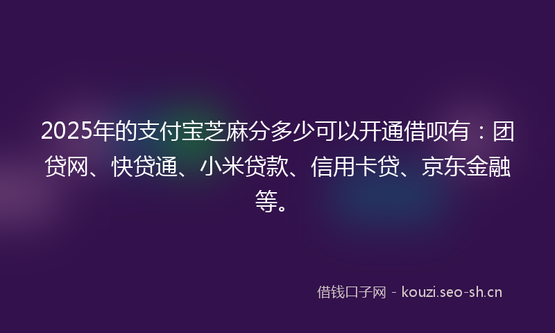 2025年的支付宝芝麻分多少可以开通借呗有：团贷网、快贷通、小米贷款、信用卡贷、京东金融等。