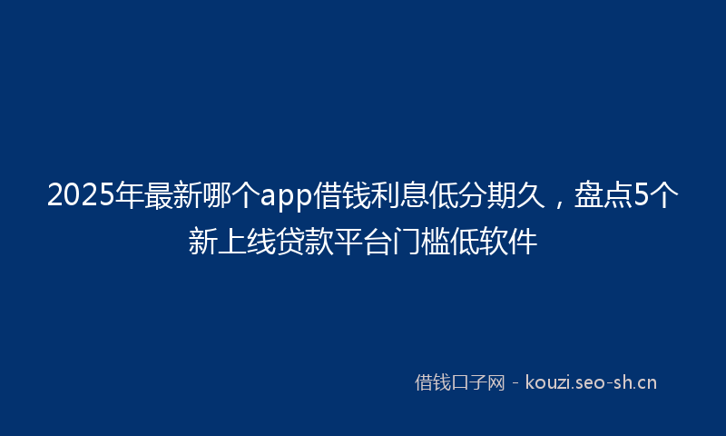 2025年最新哪个app借钱利息低分期久，盘点5个新上线贷款平台门槛低软件