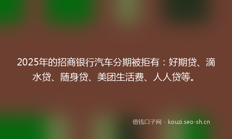 2025年的招商银行汽车分期被拒有：好期贷、滴水贷、随身贷、美团生活费、人人贷等。