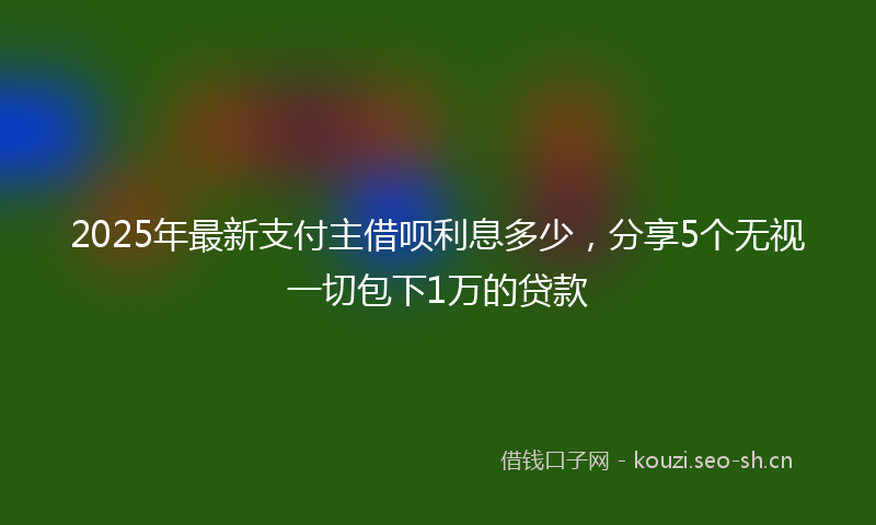 2025年最新支付主借呗利息多少，分享5个无视一切包下1万的贷款