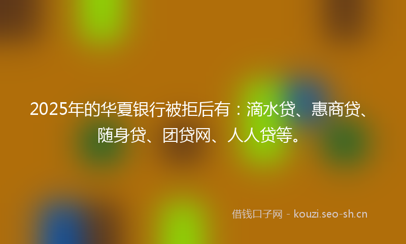 2025年的华夏银行被拒后有：滴水贷、惠商贷、随身贷、团贷网、人人贷等。