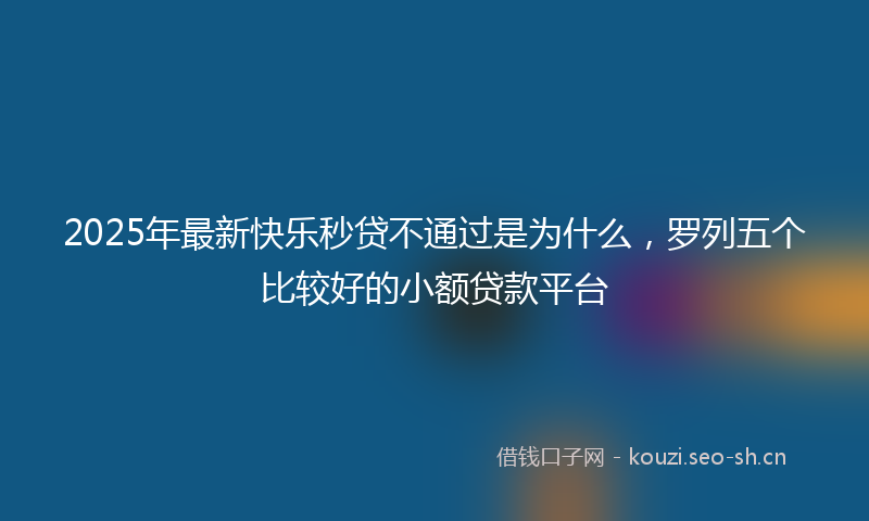 2025年最新快乐秒贷不通过是为什么，罗列五个比较好的小额贷款平台