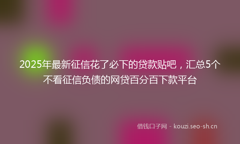 2025年最新征信花了必下的贷款贴吧，汇总5个不看征信负债的网贷百分百下款平台