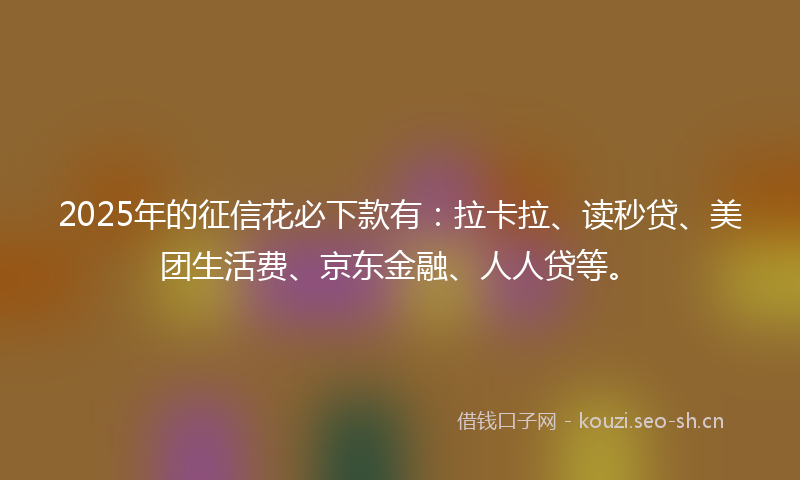 2025年的征信花必下款有：拉卡拉、读秒贷、美团生活费、京东金融、人人贷等。