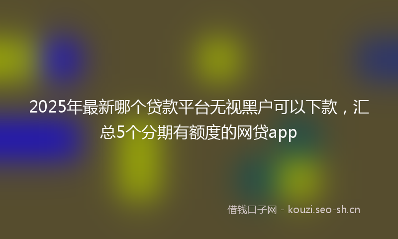 2025年最新哪个贷款平台无视黑户可以下款，汇总5个分期有额度的网贷app