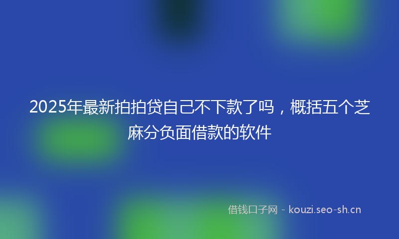 2025年最新拍拍贷自己不下款了吗，概括五个芝麻分负面借款的软件