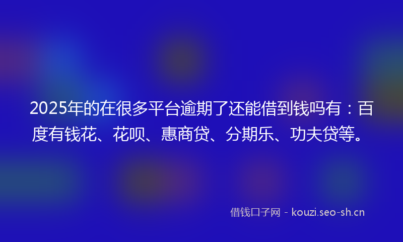 2025年的在很多平台逾期了还能借到钱吗有：百度有钱花、花呗、惠商贷、分期乐、功夫贷等。