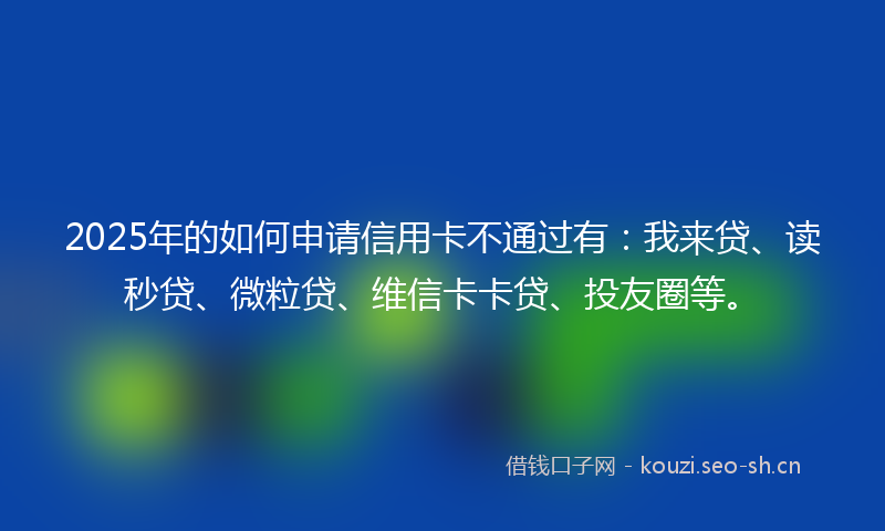2025年的如何申请信用卡不通过有：我来贷、读秒贷、微粒贷、维信卡卡贷、投友圈等。