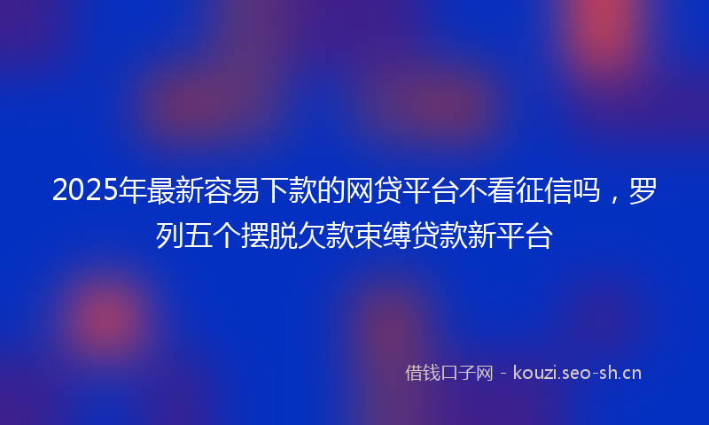 2025年最新容易下款的网贷平台不看征信吗，罗列五个摆脱欠款束缚贷款新平台