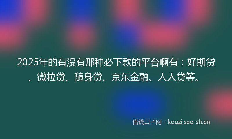 2025年的有没有那种必下款的平台啊有：好期贷、微粒贷、随身贷、京东金融、人人贷等。