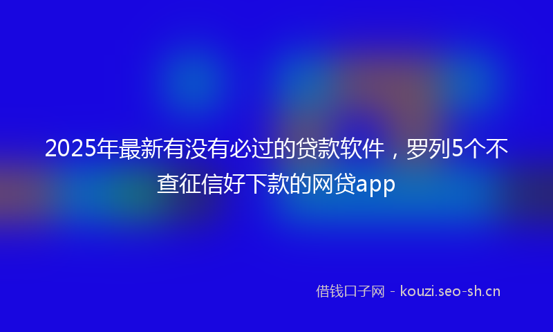 2025年最新有没有必过的贷款软件，罗列5个不查征信好下款的网贷app