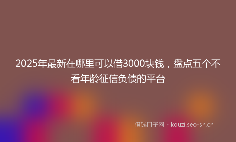 2025年最新在哪里可以借3000块钱，盘点五个不看年龄征信负债的平台