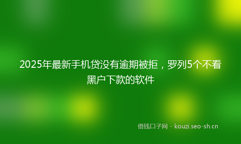 2025年最新手机贷没有逾期被拒，罗列5个不看黑户下款的软件