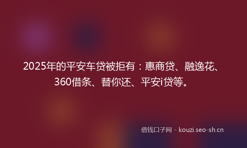 2025年的平安车贷被拒有：惠商贷、融逸花、360借条、替你还、平安i贷等。