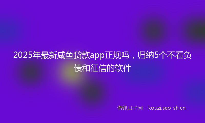 2025年最新咸鱼贷款app正规吗，归纳5个不看负债和征信的软件