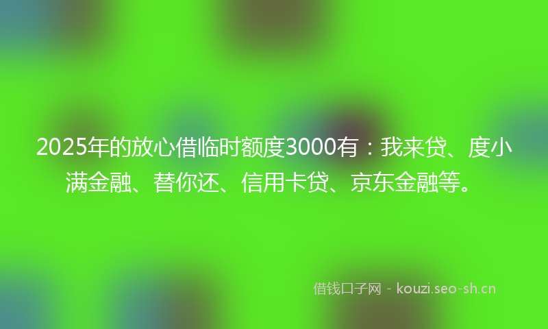 2025年的放心借临时额度3000有：我来贷、度小满金融、替你还、信用卡贷、京东金融等。