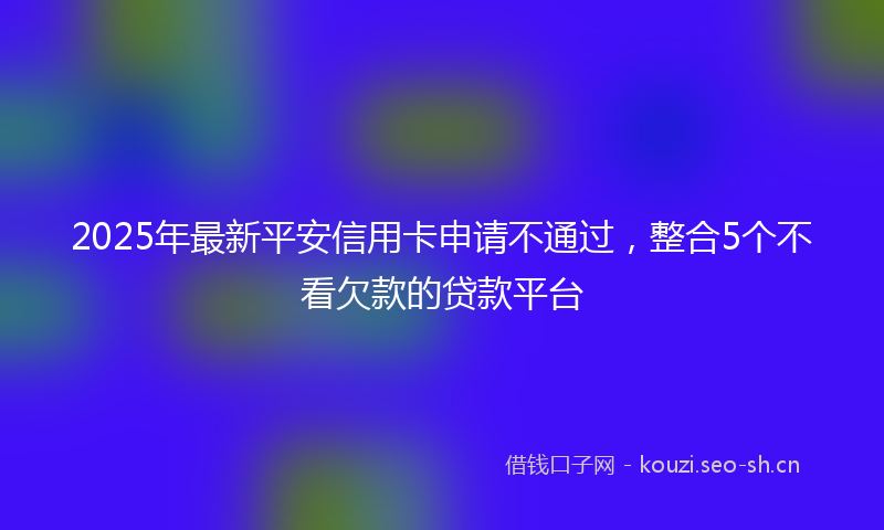 2025年最新平安信用卡申请不通过，整合5个不看欠款的贷款平台