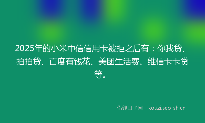 2025年的小米中信信用卡被拒之后有：你我贷、拍拍贷、百度有钱花、美团生活费、维信卡卡贷等。