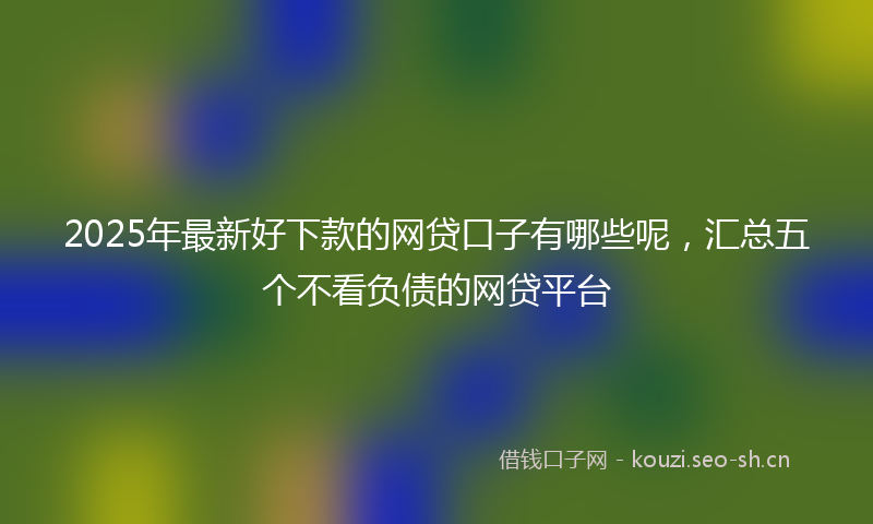 2025年最新好下款的网贷口子有哪些呢，汇总五个不看负债的网贷平台