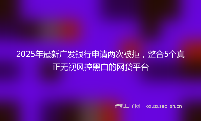 2025年最新广发银行申请两次被拒，整合5个真正无视风控黑白的网贷平台