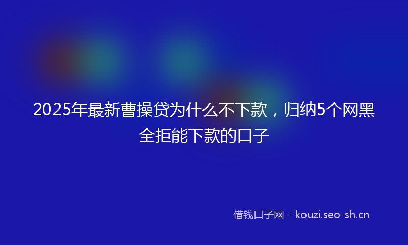 2025年最新曹操贷为什么不下款，归纳5个网黑全拒能下款的口子