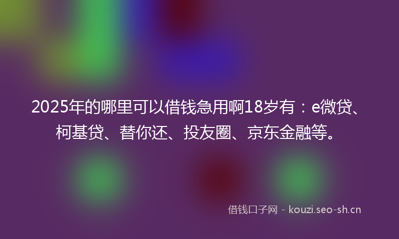 2025年的哪里可以借钱急用啊18岁有：e微贷、柯基贷、替你还、投友圈、京东金融等。