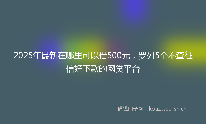 2025年最新在哪里可以借500元，罗列5个不查征信好下款的网贷平台