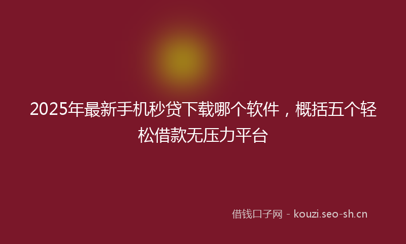 2025年最新手机秒贷下载哪个软件，概括五个轻松借款无压力平台