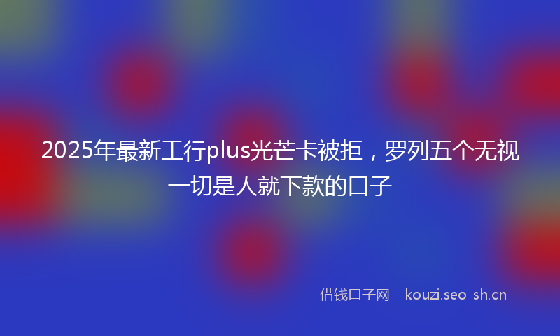 2025年最新工行plus光芒卡被拒，罗列五个无视一切是人就下款的口子