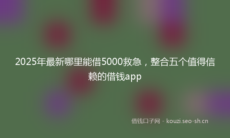 2025年最新哪里能借5000救急，整合五个值得信赖的借钱app