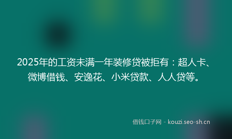 2025年的工资未满一年装修贷被拒有：超人卡、微博借钱、安逸花、小米贷款、人人贷等。