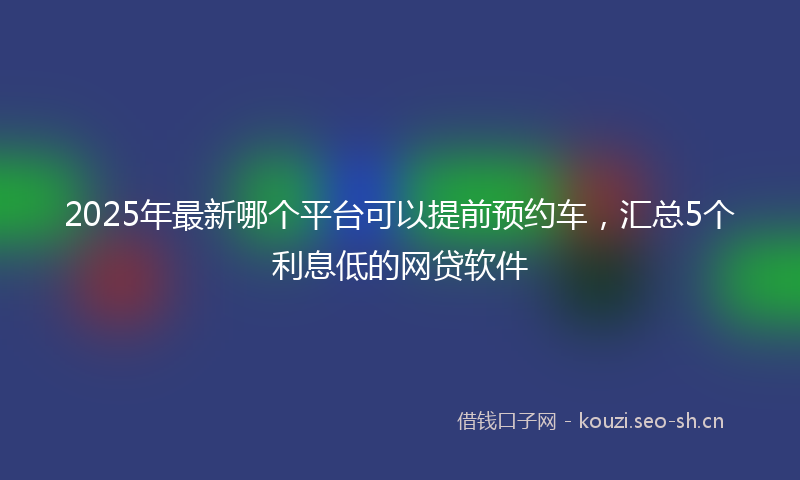 2025年最新哪个平台可以提前预约车，汇总5个利息低的网贷软件
