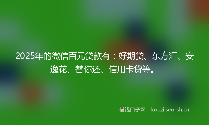 2025年的微信百元贷款有：好期贷、东方汇、安逸花、替你还、信用卡贷等。
