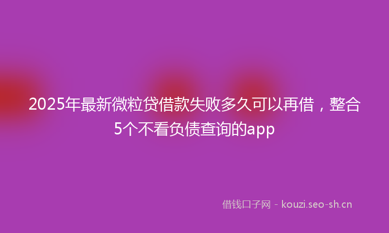 2025年最新微粒贷借款失败多久可以再借，整合5个不看负债查询的app