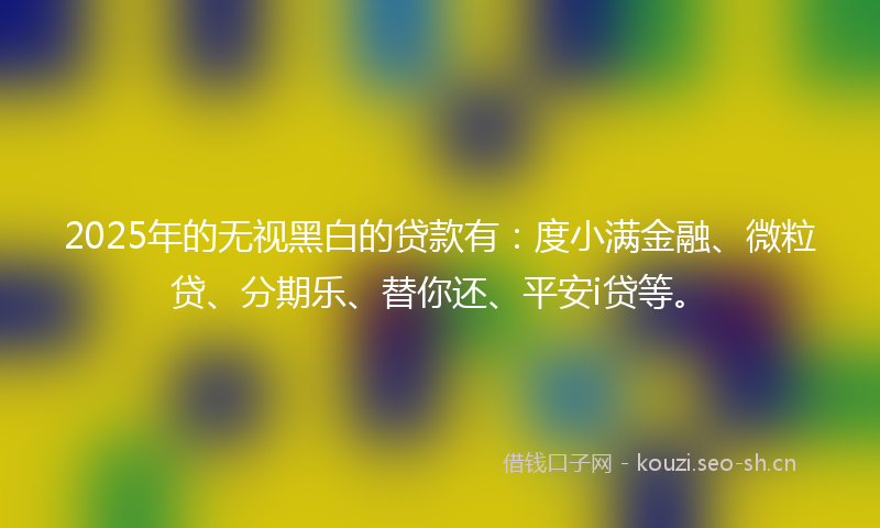 2025年的无视黑白的贷款有：度小满金融、微粒贷、分期乐、替你还、平安i贷等。