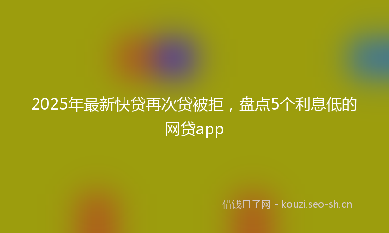 2025年最新快贷再次贷被拒，盘点5个利息低的网贷app
