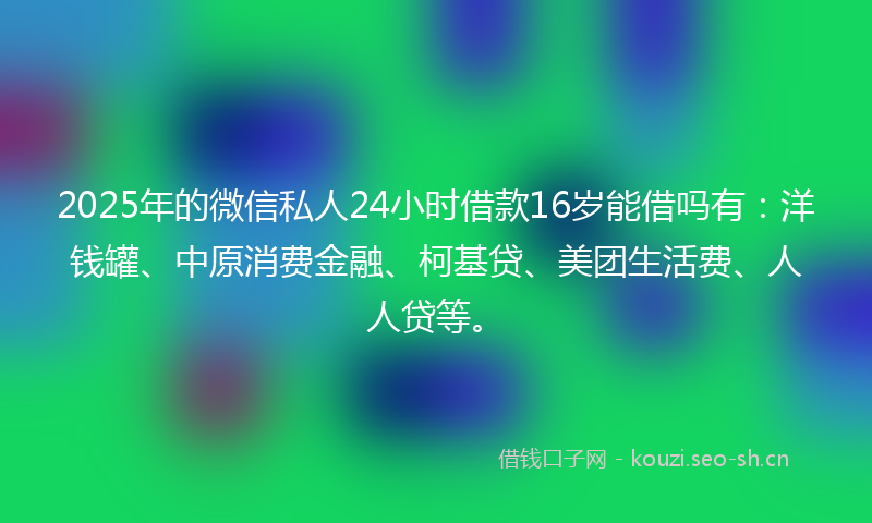 2025年的微信私人24小时借款16岁能借吗有：洋钱罐、中原消费金融、柯基贷、美团生活费、人人贷等。