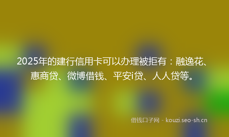 2025年的建行信用卡可以办理被拒有：融逸花、惠商贷、微博借钱、平安i贷、人人贷等。