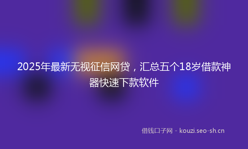2025年最新无视征信网贷，汇总五个18岁借款神器快速下款软件