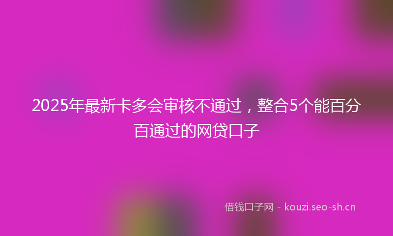 2025年最新卡多会审核不通过，整合5个能百分百通过的网贷口子