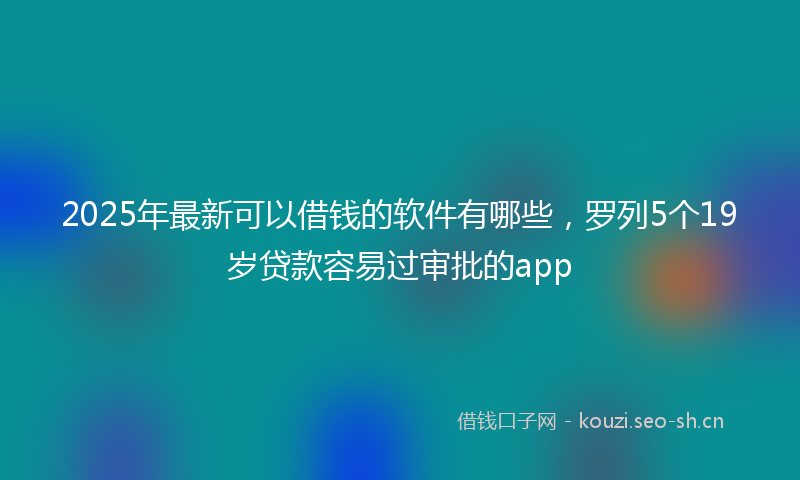 2025年最新可以借钱的软件有哪些，罗列5个19岁贷款容易过审批的app