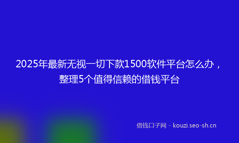 2025年最新无视一切下款1500软件平台怎么办，整理5个值得信赖的借钱平台