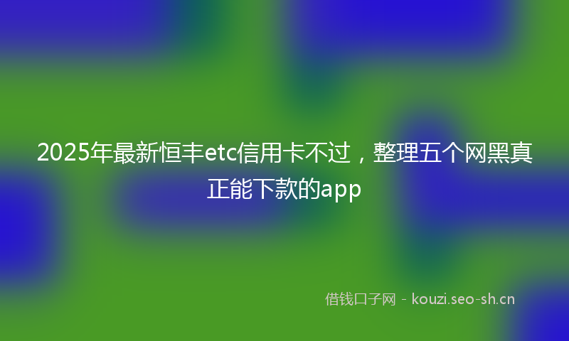 2025年最新恒丰etc信用卡不过，整理五个网黑真正能下款的app