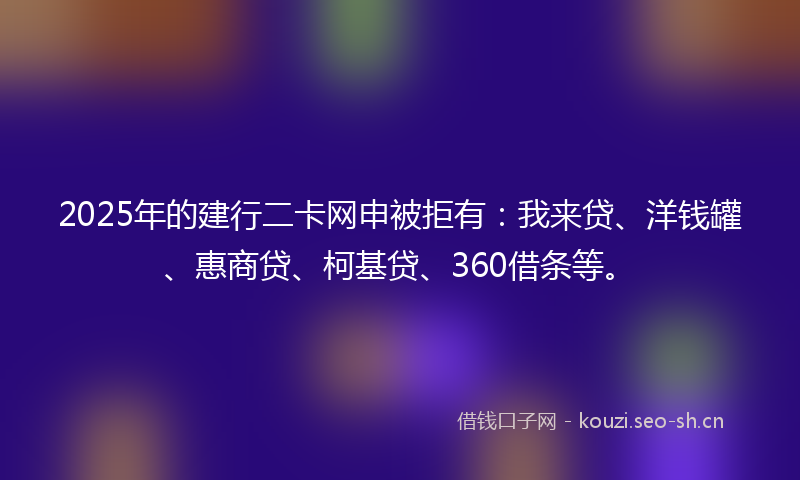 2025年的建行二卡网申被拒有：我来贷、洋钱罐、惠商贷、柯基贷、360借条等。