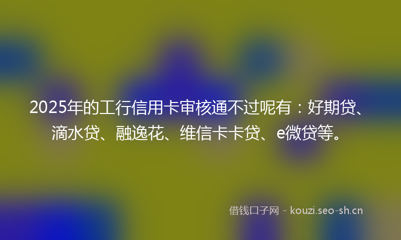 2025年的工行信用卡审核通不过呢有：好期贷、滴水贷、融逸花、维信卡卡贷、e微贷等。