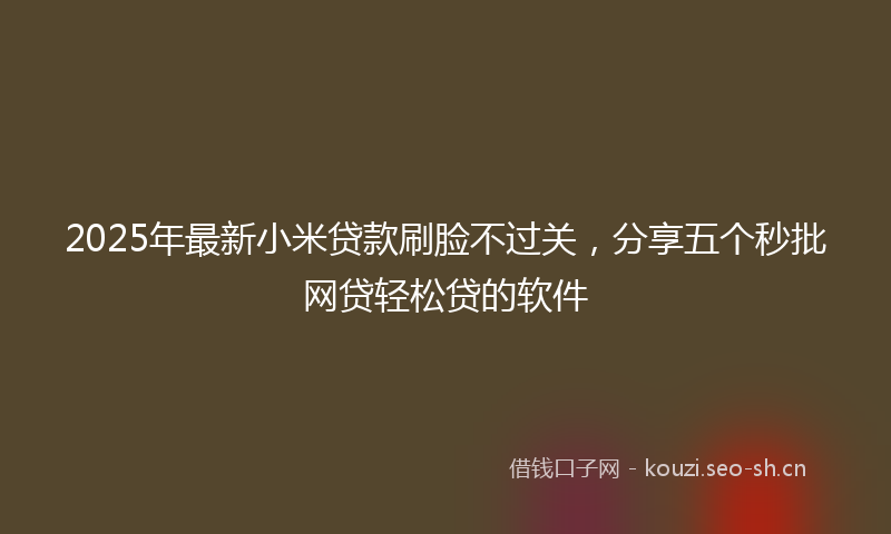 2025年最新小米贷款刷脸不过关，分享五个秒批网贷轻松贷的软件