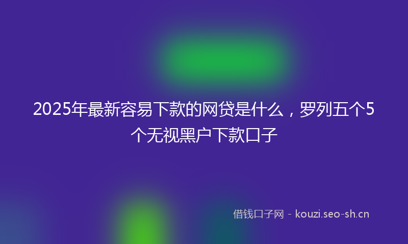 2025年最新容易下款的网贷是什么,罗列五个5个无视黑户下款口子
